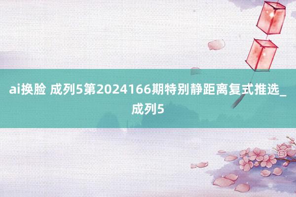 ai换脸 成列5第2024166期特别静距离复式推选_成列5