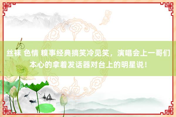 丝袜 色情 糗事经典搞笑冷见笑，演唱会上一哥们本心的拿着发话器对台上的明星说！