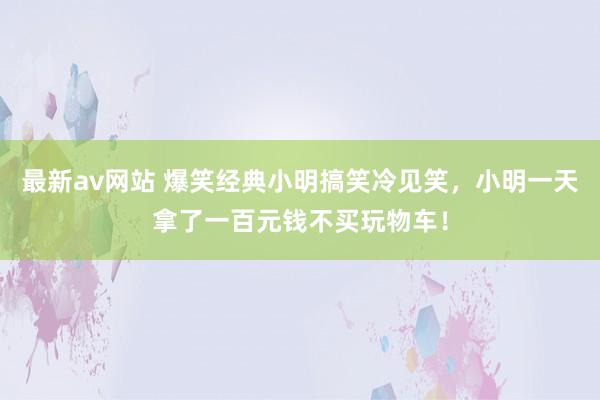 最新av网站 爆笑经典小明搞笑冷见笑，小明一天拿了一百元钱不买玩物车！