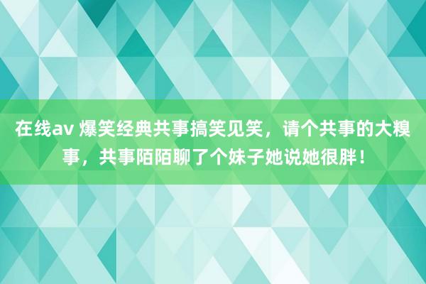 在线av 爆笑经典共事搞笑见笑，请个共事的大糗事，共事陌陌聊了个妹子她说她很胖！