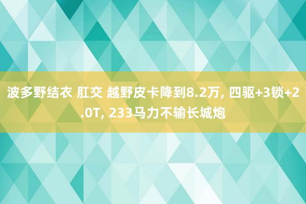 波多野结衣 肛交 越野皮卡降到8.2万， 四驱+3锁+2.0T， 233马力不输长城炮