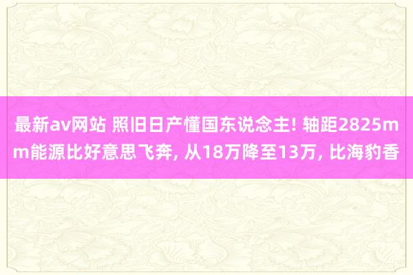 最新av网站 照旧日产懂国东说念主! 轴距2825mm能源比好意思飞奔， 从18万降至13万， 比海豹香