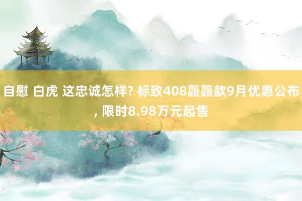 自慰 白虎 这忠诚怎样? 标致408龘龘款9月优惠公布, 限时8.98万元起售