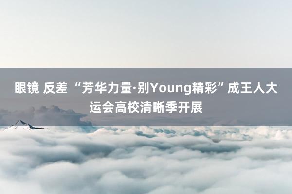 眼镜 反差 “芳华力量·别Young精彩”成王人大运会高校清晰季开展