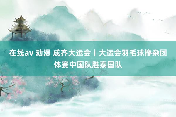 在线av 动漫 成齐大运会丨大运会羽毛球搀杂团体赛中国队胜泰国队