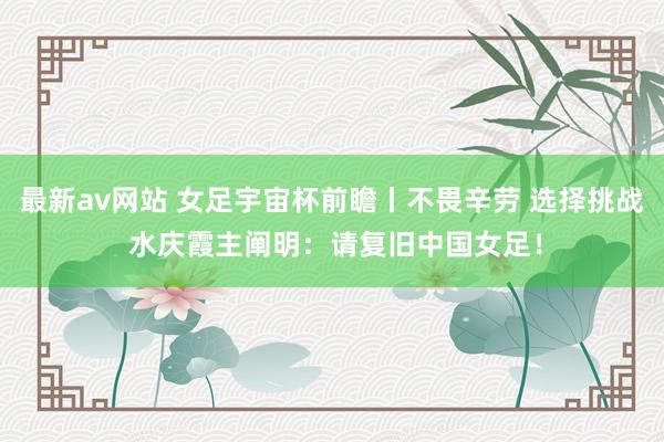 最新av网站 女足宇宙杯前瞻丨不畏辛劳 选择挑战 水庆霞主阐明：请复旧中国女足！