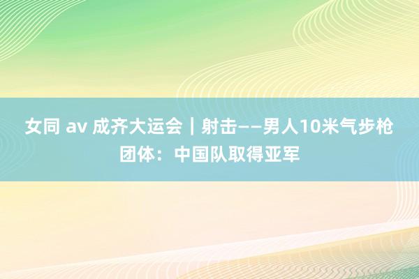 女同 av 成齐大运会｜射击——男人10米气步枪团体：中国队取得亚军