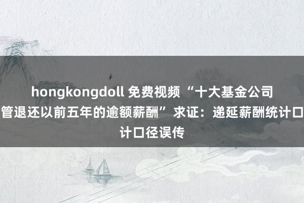 hongkongdoll 免费视频 “十大基金公司条件高管退还以前五年的逾额薪酬” 求证：递延薪酬统计口径误传