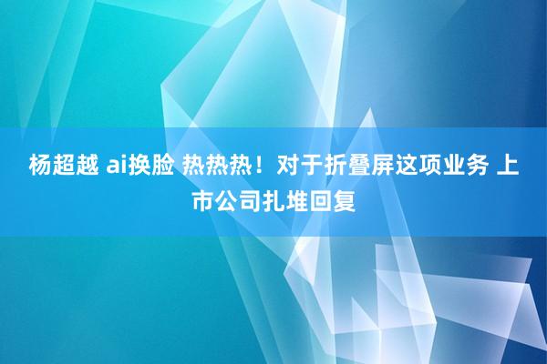 杨超越 ai换脸 热热热！对于折叠屏这项业务 上市公司扎堆回复