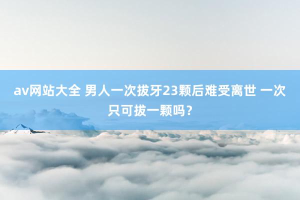 av网站大全 男人一次拔牙23颗后难受离世 一次只可拔一颗吗？