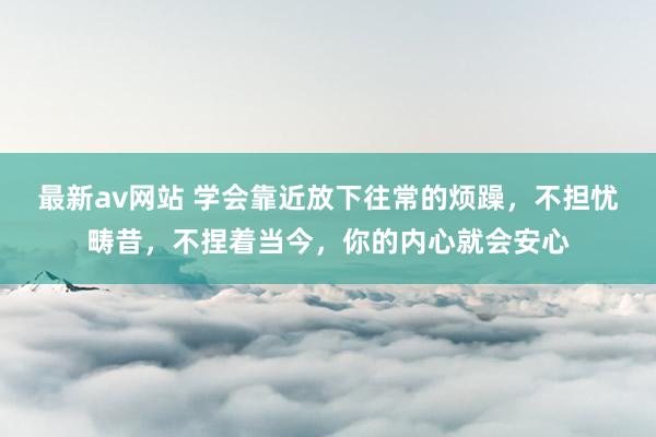 最新av网站 学会靠近放下往常的烦躁，不担忧畴昔，不捏着当今，你的内心就会安心