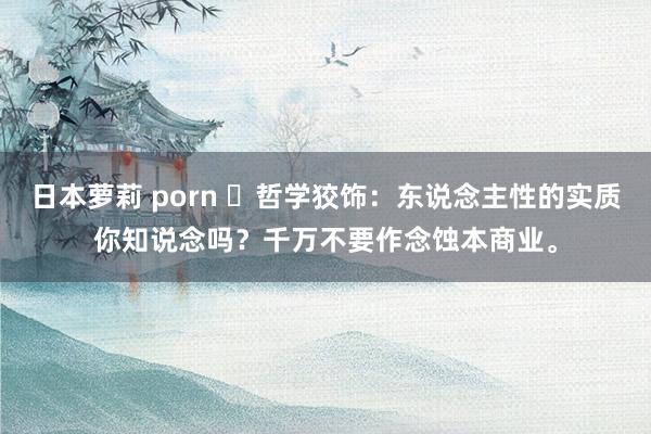 日本萝莉 porn ​哲学狡饰：东说念主性的实质你知说念吗？千万不要作念蚀本商业。