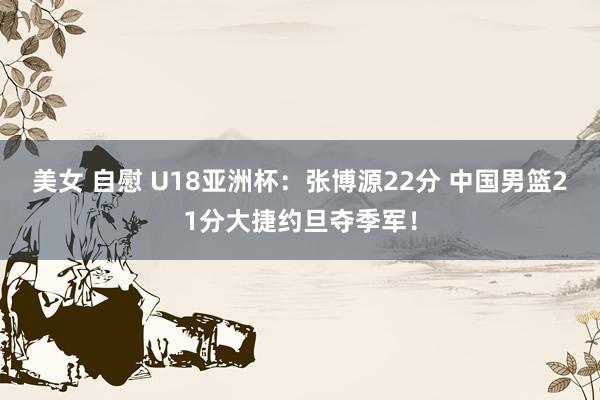 美女 自慰 U18亚洲杯：张博源22分 中国男篮21分大捷约旦夺季军！