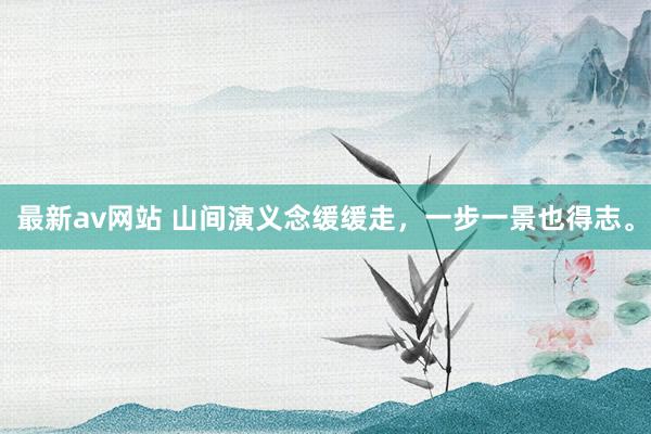 最新av网站 山间演义念缓缓走，一步一景也得志。