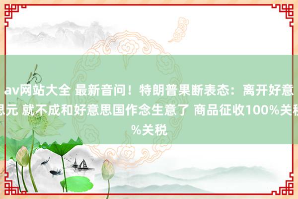 av网站大全 最新音问！特朗普果断表态：离开好意思元 就不成和好意思国作念生意了 商品征收100%关税