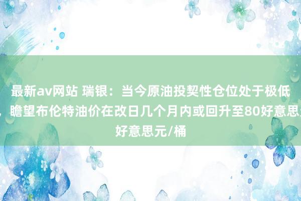 最新av网站 瑞银：当今原油投契性仓位处于极低水平，瞻望布伦特油价在改日几个月内或回升至80好意思元/桶