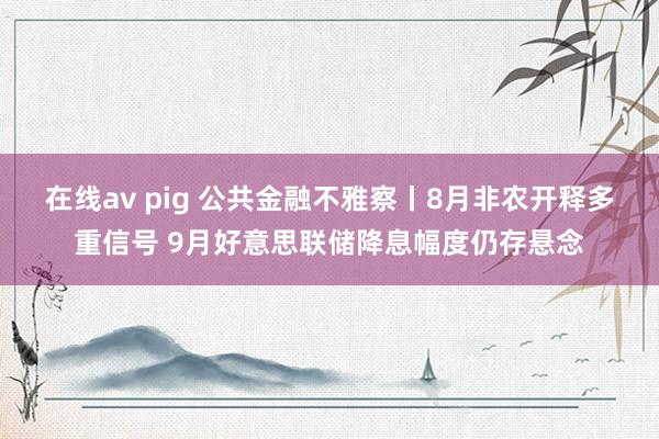 在线av pig 公共金融不雅察丨8月非农开释多重信号 9月好意思联储降息幅度仍存悬念