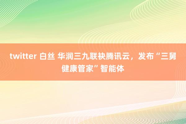 twitter 白丝 华润三九联袂腾讯云，发布“三舅健康管家”智能体