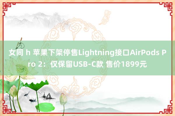 女同 h 苹果下架停售Lightning接口AirPods Pro 2：仅保留USB-C款 售价1899元