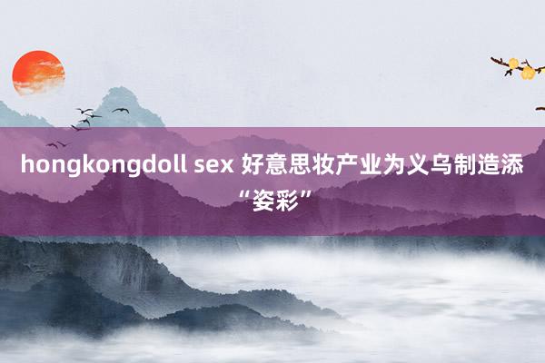 hongkongdoll sex 好意思妆产业为义乌制造添“姿彩”