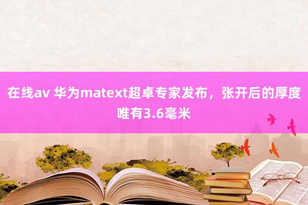 在线av 华为matext超卓专家发布，张开后的厚度唯有3.6毫米