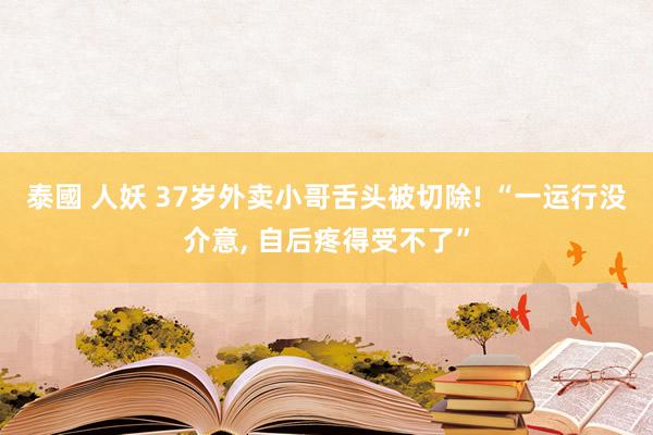 泰國 人妖 37岁外卖小哥舌头被切除! “一运行没介意， 自后疼得受不了”