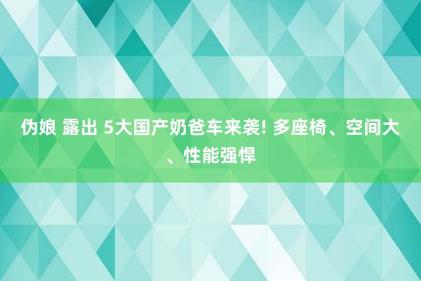 伪娘 露出 5大国产奶爸车来袭! 多座椅、空间大、性能强悍