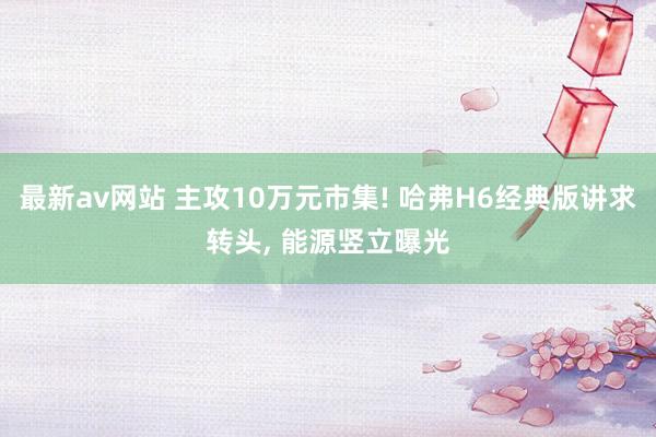 最新av网站 主攻10万元市集! 哈弗H6经典版讲求转头， 能源竖立曝光