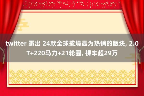 twitter 露出 24款全球揽境最为热销的版块， 2.0T+220马力+21轮圈， 裸车超29万