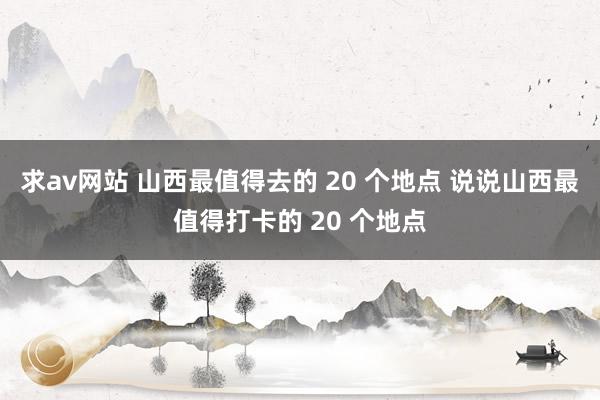 求av网站 山西最值得去的 20 个地点 说说山西最值得打卡的 20 个地点