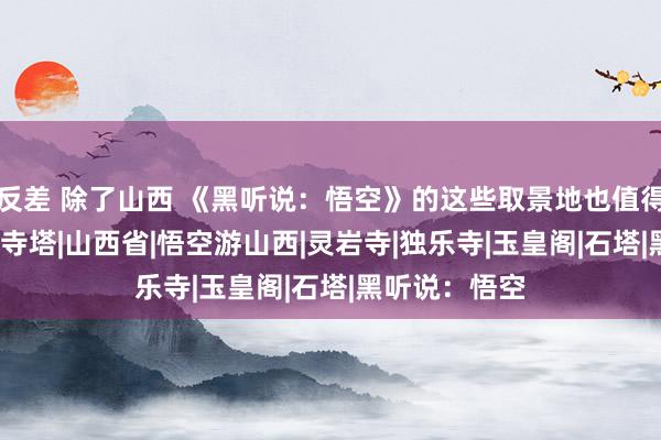 反差 除了山西 《黑听说：悟空》的这些取景地也值得一去|取景地|寺塔|山西省|悟空游山西|灵岩寺|独乐寺|玉皇阁|石塔|黑听说：悟空