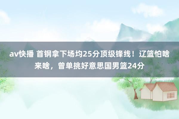 av快播 首钢拿下场均25分顶级锋线！辽篮怕啥来啥，曾单挑好意思国男篮24分