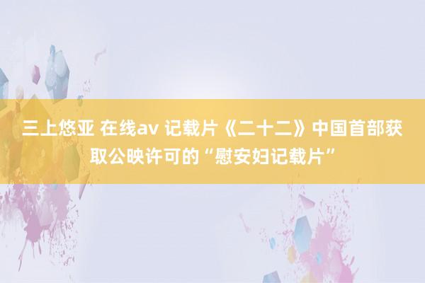 三上悠亚 在线av 记载片《二十二》中国首部获取公映许可的“慰安妇记载片”