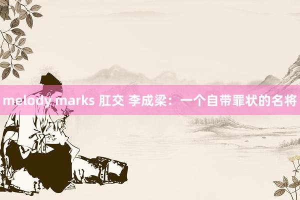 melody marks 肛交 李成梁：一个自带罪状的名将