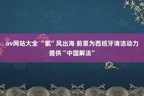 av网站大全 “氢”风出海 前景为西班牙清洁动力提供“中国解法”