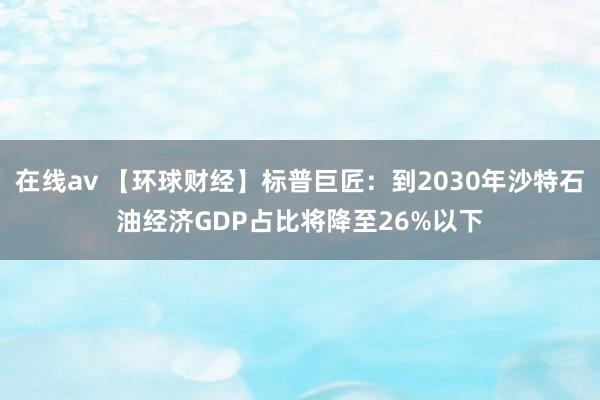 在线av 【环球财经】标普巨匠：到2030年沙特石油经济GDP占比将降至26%以下