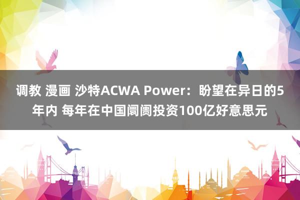 调教 漫画 沙特ACWA Power：盼望在异日的5年内 每年在中国阛阓投资100亿好意思元