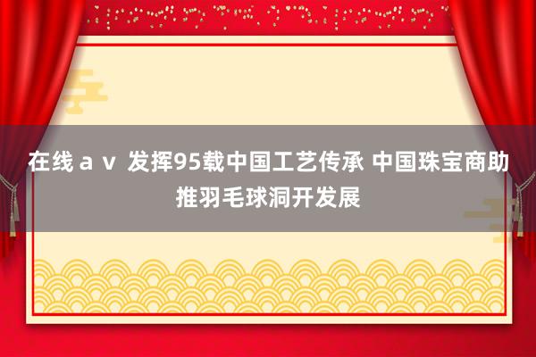 在线ａｖ 发挥95载中国工艺传承 中国珠宝商助推羽毛球洞开发展