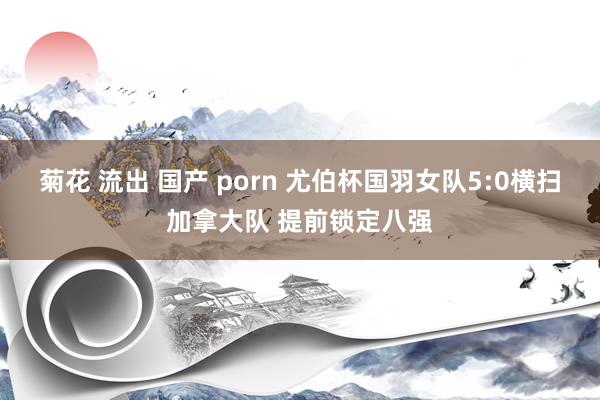 菊花 流出 国产 porn 尤伯杯国羽女队5:0横扫加拿大队 提前锁定八强