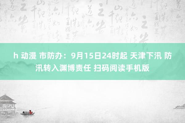 h 动漫 市防办：9月15日24时起 天津下汛 防汛转入渊博责任 扫码阅读手机版