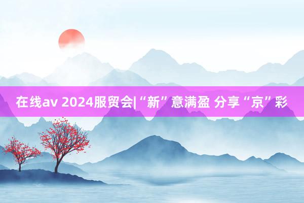 在线av 2024服贸会|“新”意满盈 分享“京”彩