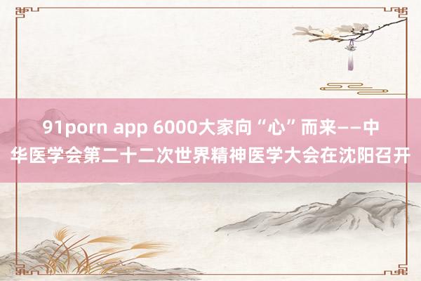 91porn app 6000大家向“心”而来——中华医学会第二十二次世界精神医学大会在沈阳召开