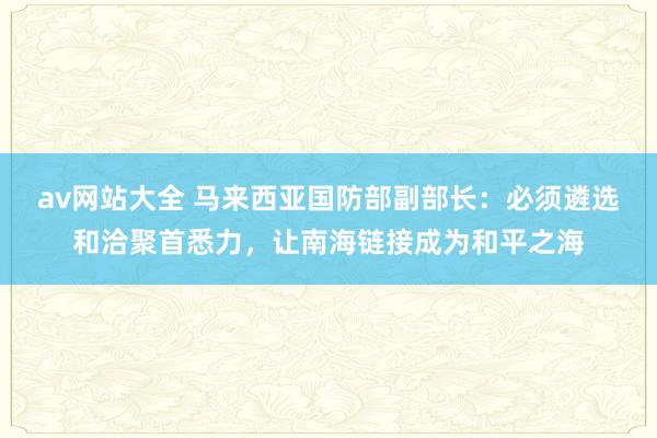 av网站大全 马来西亚国防部副部长：必须遴选和洽聚首悉力，让南海链接成为和平之海