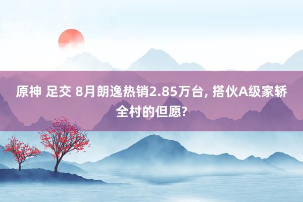 原神 足交 8月朗逸热销2.85万台， 搭伙A级家轿全村的但愿?