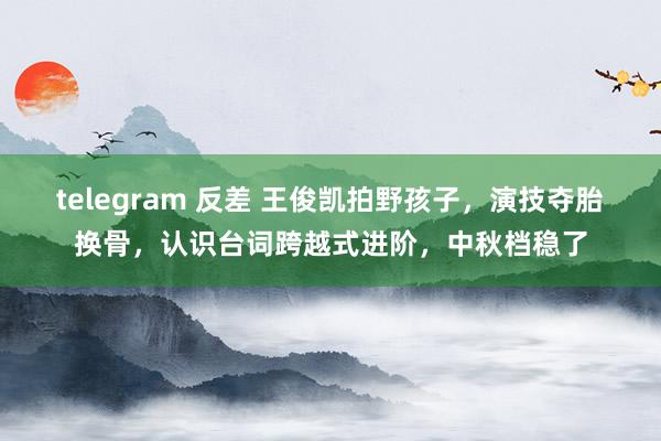 telegram 反差 王俊凯拍野孩子，演技夺胎换骨，认识台词跨越式进阶，中秋档稳了