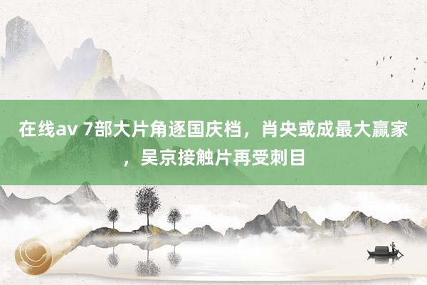 在线av 7部大片角逐国庆档，肖央或成最大赢家，吴京接触片再受刺目