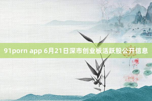 91porn app 6月21日深市创业板活跃股公开信息