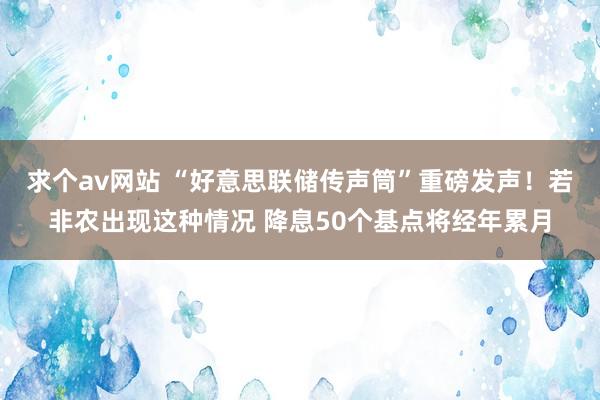 求个av网站 “好意思联储传声筒”重磅发声！若非农出现这种情况 降息50个基点将经年累月