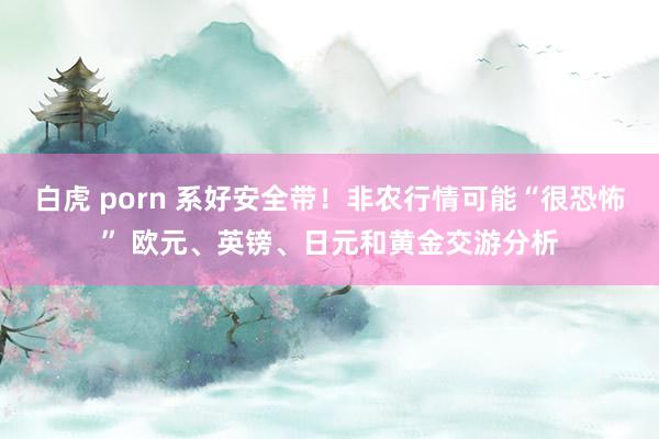 白虎 porn 系好安全带！非农行情可能“很恐怖” 欧元、英镑、日元和黄金交游分析