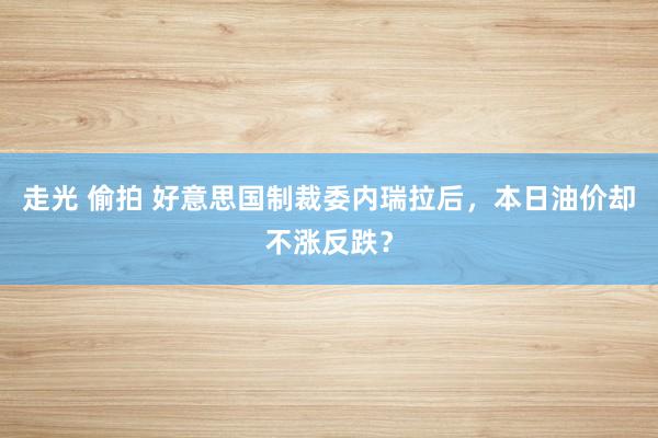 走光 偷拍 好意思国制裁委内瑞拉后，本日油价却不涨反跌？